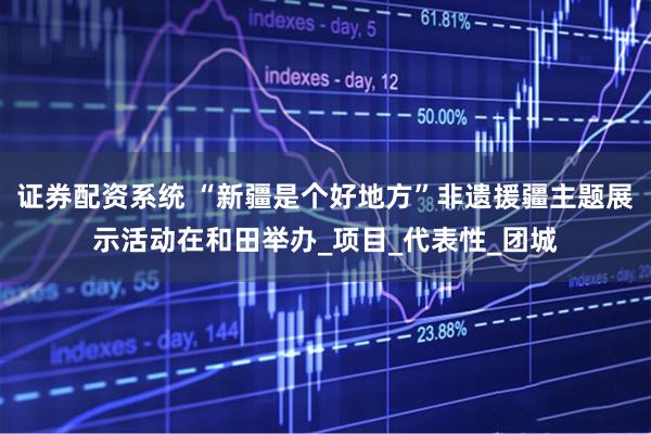 证券配资系统 “新疆是个好地方”非遗援疆主题展示活动在和田举办_项目_代表性_团城