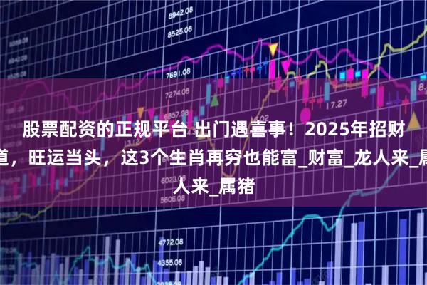 股票配资的正规平台 出门遇喜事！2025年招财有道，旺运当头，这3个生肖再穷也能富_财富_龙人来_属猪
