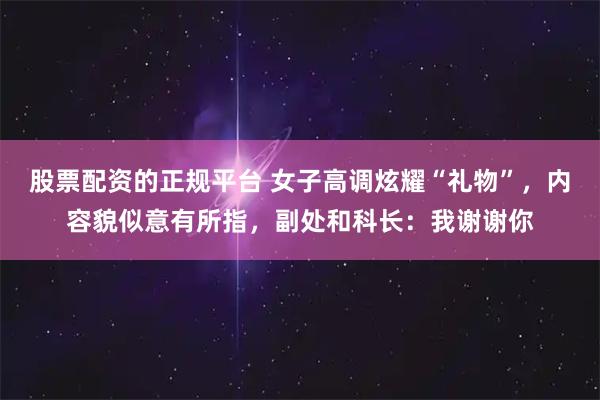 股票配资的正规平台 女子高调炫耀“礼物”，内容貌似意有所指，副处和科长：我谢谢你