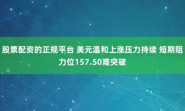 股票配资的正规平台 美元温和上涨压力持续 短期阻力位157.50难突破