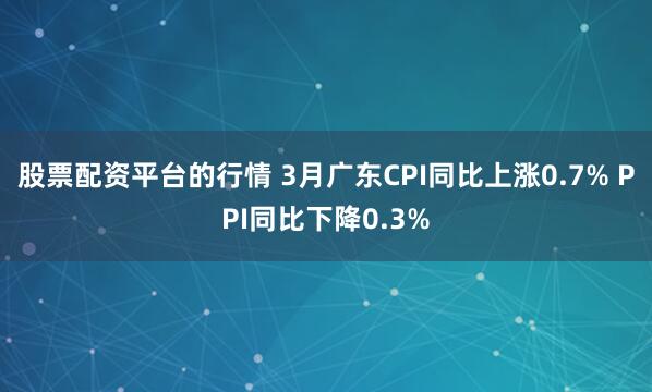 股票配资平台的行情 3月广东CPI同比上涨0.7% PPI同比下降0.3%