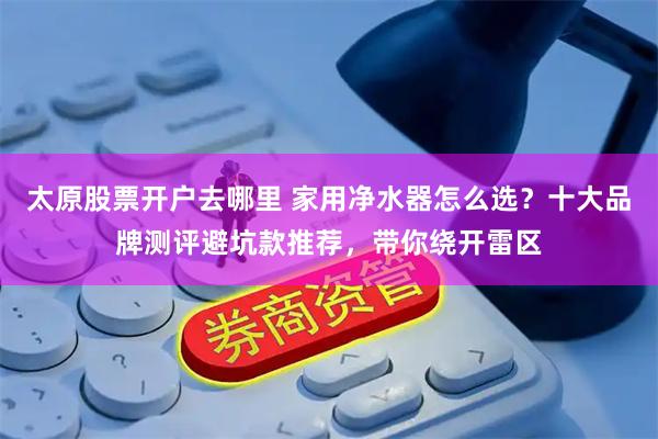 太原股票开户去哪里 家用净水器怎么选？十大品牌测评避坑款推荐，带你绕开雷区