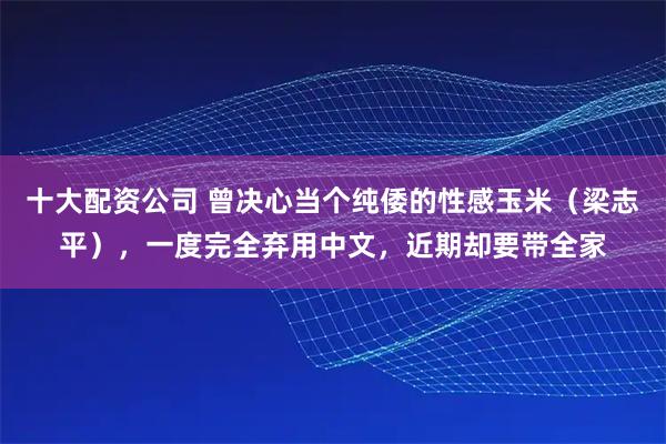 十大配资公司 曾决心当个纯倭的性感玉米（梁志平），一度完全弃用中文，近期却要带全家